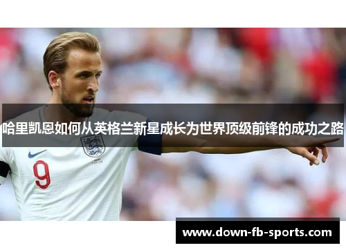 哈里凯恩如何从英格兰新星成长为世界顶级前锋的成功之路 哈里凯恩如何从英格兰新星成长为世界顶级前锋的成功之路