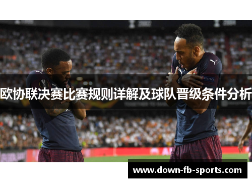 欧协联决赛比赛规则详解及球队晋级条件分析 欧协联决赛比赛规则详解及球队晋级条件分析