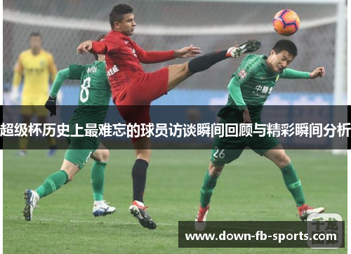 超级杯历史上最难忘的球员访谈瞬间回顾与精彩瞬间分析 超级杯历史上最难忘的球员访谈瞬间回顾与精彩瞬间分析