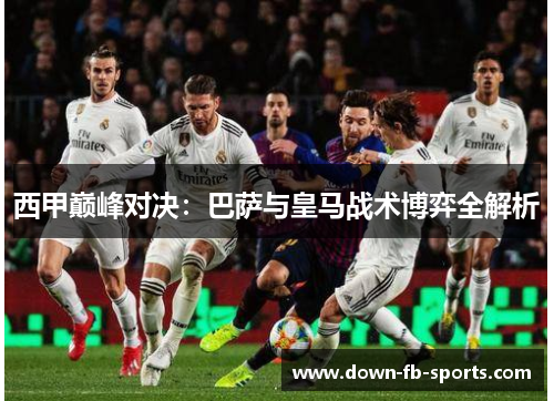 西甲巅峰对决:巴萨与皇马战术博弈全解析 西甲巅峰对决:巴萨与皇马战术博弈全解析