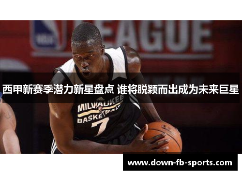 西甲新赛季潜力新星盘点 谁将脱颖而出成为未来巨星 西甲新赛季潜力新星盘点 谁将脱颖而出成为未来巨星