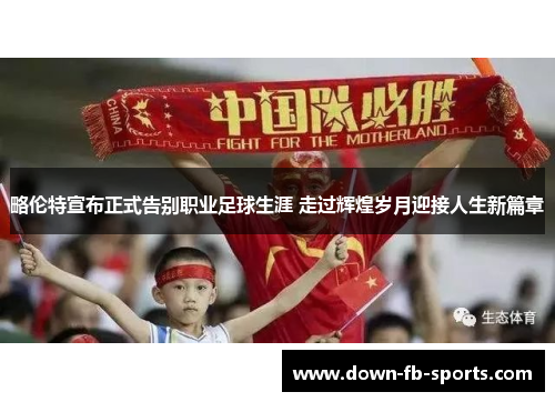 略伦特宣布正式告别职业足球生涯 走过辉煌岁月迎接人生新篇章 略伦特宣布正式告别职业足球生涯 走过辉煌岁月迎接人生新篇章