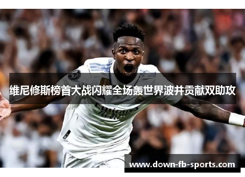 维尼修斯榜首大战闪耀全场轰世界波并贡献双助攻 维尼修斯榜首大战闪耀全场轰世界波并贡献双助攻