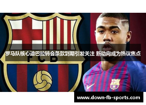 罗马队核心迪巴拉转会条款到期引发关注 新动向成为热议焦点 罗马队核心迪巴拉转会条款到期引发关注 新动向成为热议焦点