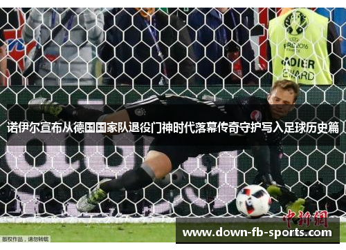 诺伊尔宣布从德国国家队退役门神时代落幕传奇守护写入足球历史篇