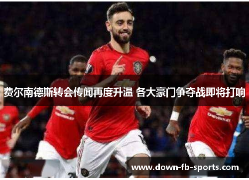 费尔南德斯转会传闻再度升温 各大豪门争夺战即将打响