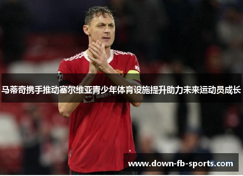 马蒂奇携手推动塞尔维亚青少年体育设施提升助力未来运动员成长