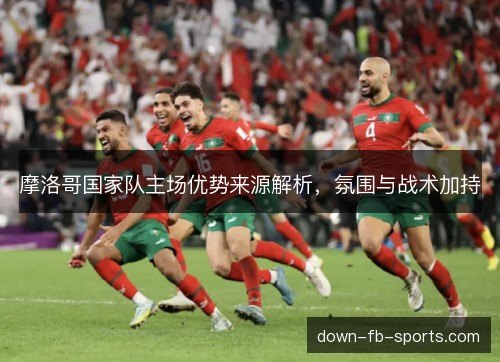 摩洛哥国家队主场优势来源解析，氛围与战术加持